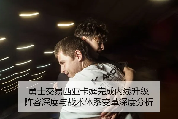 勇士交易西亚卡姆完成内线升级 阵容深度与战术体系变革深度分析
